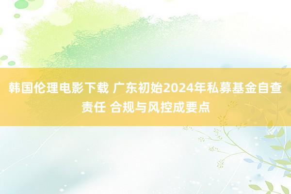 韩国伦理电影下载 广东初始2024年私募基金自查责任 合规与风控成要点