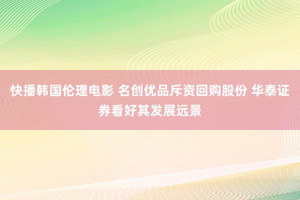 快播韩国伦理电影 名创优品斥资回购股份 华泰证券看好其发展远景