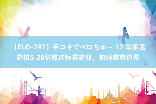 【ELO-297】手コキでベロちゅ～ 12 华东医药拟5.28亿收购恒霸药业，加码苗药边界