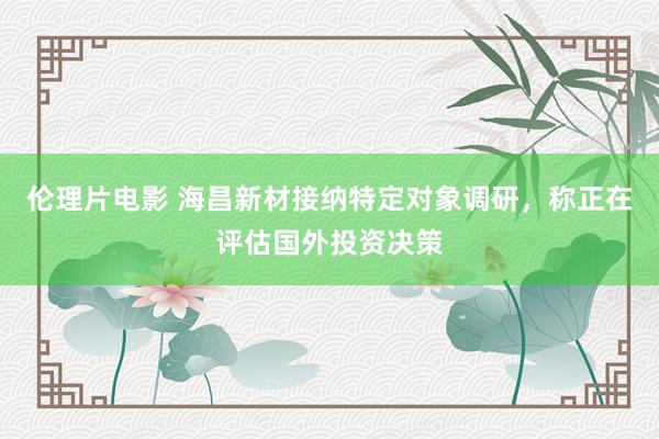 伦理片电影 海昌新材接纳特定对象调研，称正在评估国外投资决策