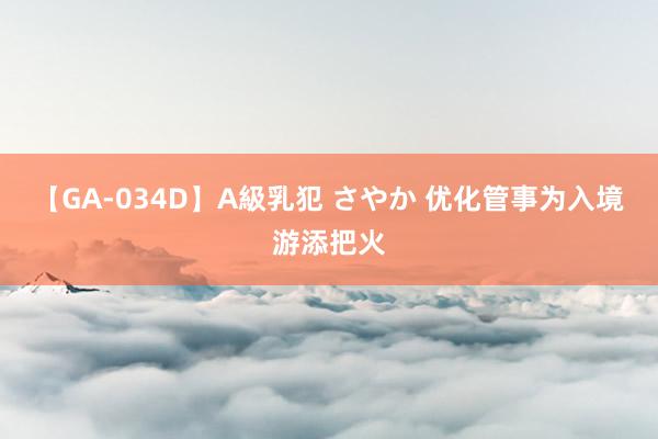 【GA-034D】A級乳犯 さやか 优化管事为入境游添把火