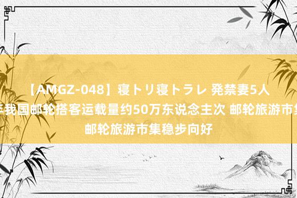 【AMGZ-048】寝トリ寝トラレ 発禁妻5人 本年上半年我国邮轮搭客运载量约50万东说念主次 邮轮