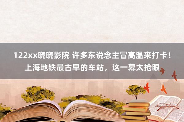 122xx晓晓影院 许多东说念主冒高温来打卡！上海地铁最古早的车站，这一幕太抢眼