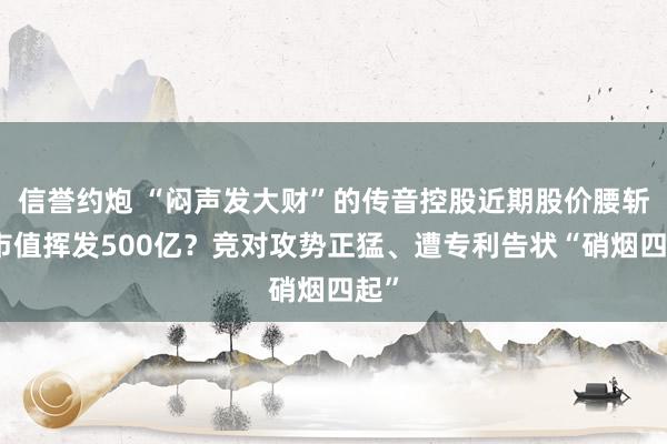 信誉约炮 “闷声发大财”的传音控股近期股价腰斩、市值挥发500亿？竞对攻势正猛、遭专利告状“硝烟四起