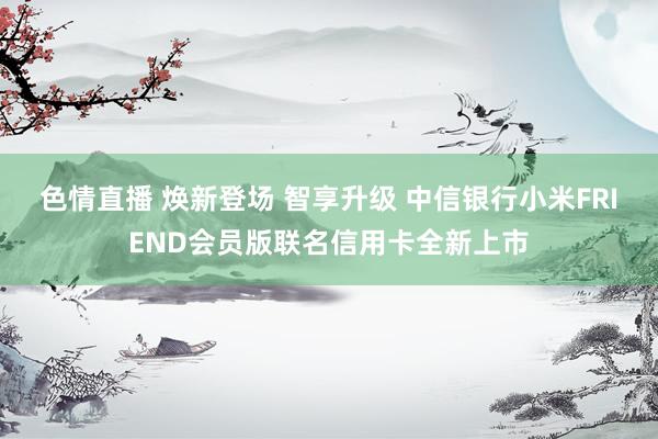 色情直播 焕新登场 智享升级 中信银行小米FRIEND会员版联名信用卡全新上市