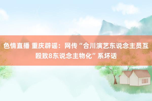 色情直播 重庆辟谣：网传“合川演艺东说念主员互殴致8东说念主物化”系坏话