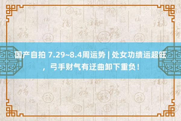 国产自拍 7.29~8.4周运势 | 处女功绩运超旺，弓手财气有迂曲卸下重负！