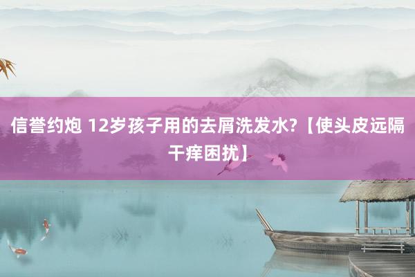 信誉约炮 12岁孩子用的去屑洗发水?【使头皮远隔干痒困扰】