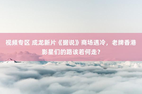 视频专区 成龙新片《据说》商场遇冷，老牌香港影星们的路该若何走？