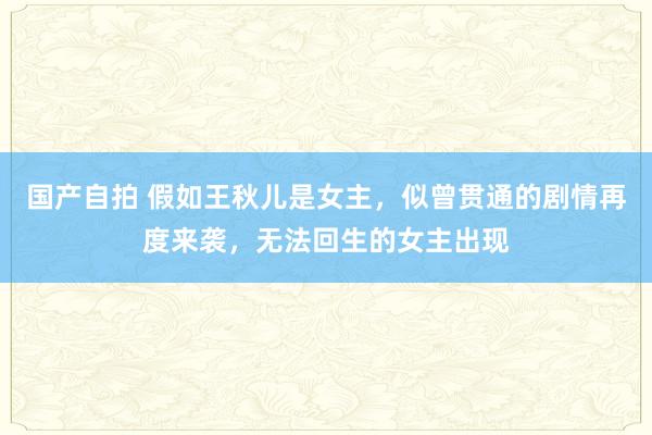 国产自拍 假如王秋儿是女主，似曾贯通的剧情再度来袭，无法回生的女主出现