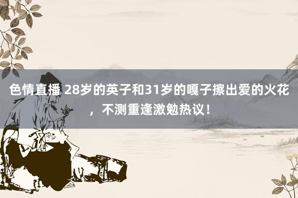 色情直播 28岁的英子和31岁的嘎子擦出爱的火花，不测重逢激勉热议！