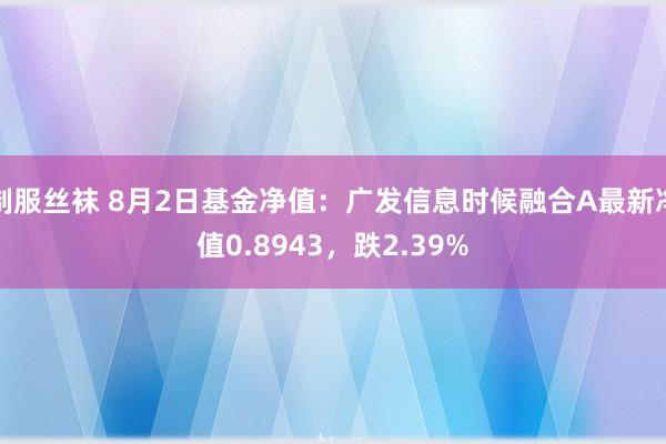 制服丝袜 8月2日基金净值：广发信息时候融合A最新净值0.8943，跌2.39%