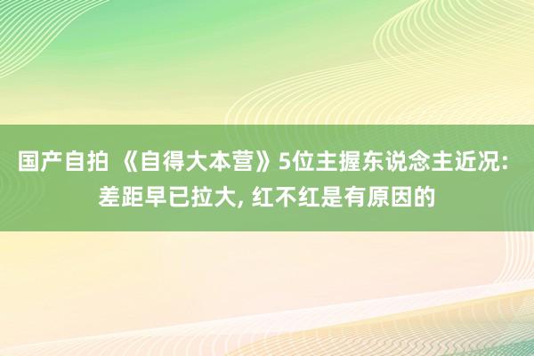 国产自拍 《自得大本营》5位主握东说念主近况: 差距早已拉大, 红不红是有原因的