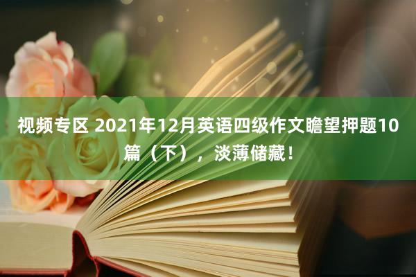 视频专区 2021年12月英语四级作文瞻望押题10篇（下），淡薄储藏！