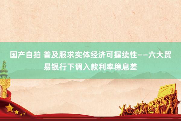 国产自拍 普及服求实体经济可握续性——六大贸易银行下调入款利率稳息差