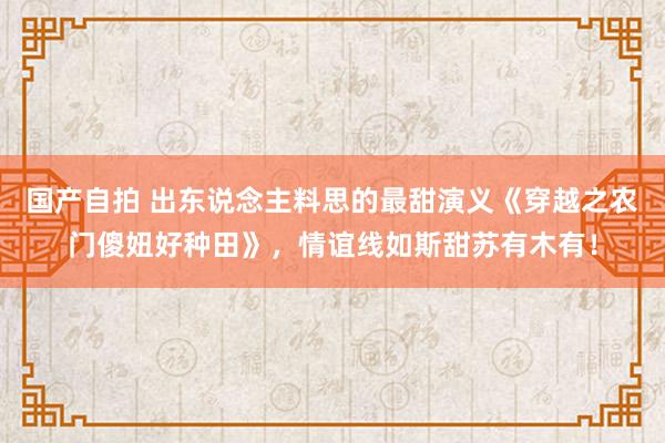 国产自拍 出东说念主料思的最甜演义《穿越之农门傻妞好种田》，情谊线如斯甜苏有木有！