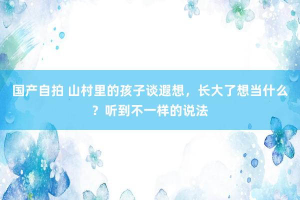 国产自拍 山村里的孩子谈遐想，长大了想当什么？听到不一样的说法