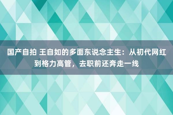 国产自拍 王自如的多面东说念主生：从初代网红到格力高管，去职前还奔走一线