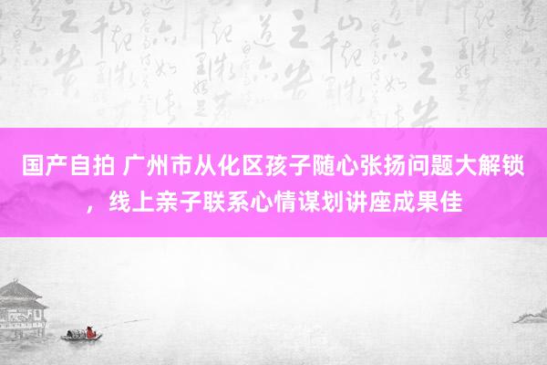 国产自拍 广州市从化区孩子随心张扬问题大解锁，线上亲子联系心情谋划讲座成果佳