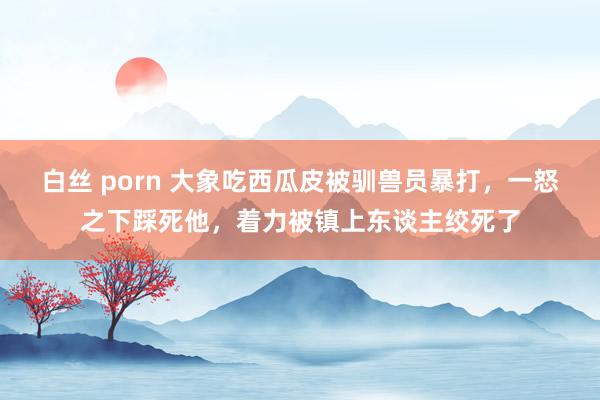 白丝 porn 大象吃西瓜皮被驯兽员暴打，一怒之下踩死他，着力被镇上东谈主绞死了