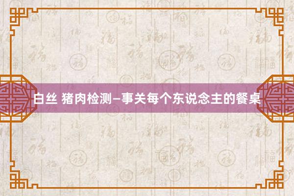 白丝 猪肉检测—事关每个东说念主的餐桌