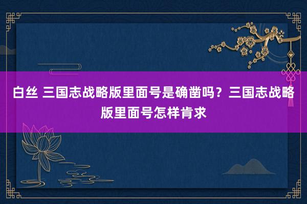 白丝 三国志战略版里面号是确凿吗？三国志战略版里面号怎样肯求