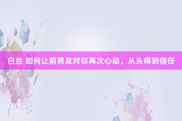 白丝 如何让前男友对你再次心动，从头得到信任