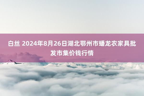 白丝 2024年8月26日湖北鄂州市蟠龙农家具批发市集价钱行情