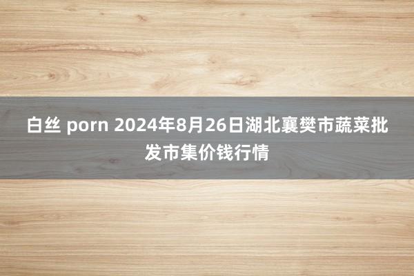 白丝 porn 2024年8月26日湖北襄樊市蔬菜批发市集价钱行情