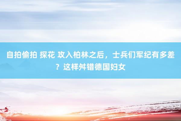 自拍偷拍 探花 攻入柏林之后，士兵们军纪有多差？这样舛错德国妇女