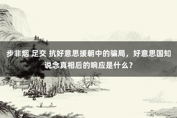 步非烟 足交 抗好意思援朝中的骗局，好意思国知说念真相后的响应是什么？