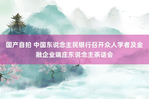 国产自拍 中国东说念主民银行召开众人学者及金融企业端庄东说念主茶话会