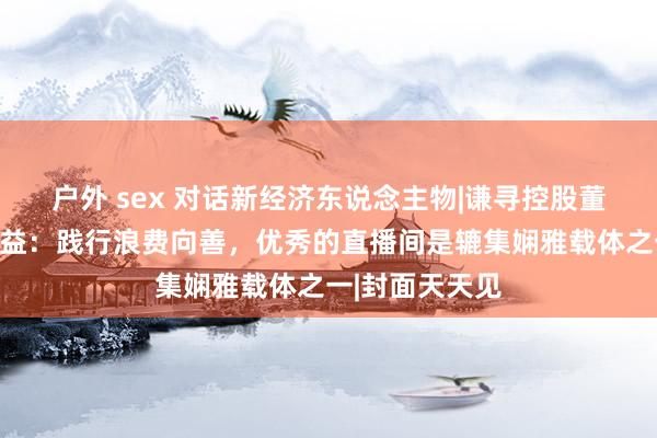 户外 sex 对话新经济东说念主物|谦寻控股董海锋谈辘集公益：践行浪费向善，优秀的直播间是辘集娴雅载