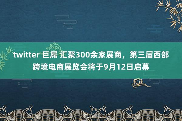 twitter 巨屌 汇聚300余家展商，第三届西部跨境电商展览会将于9月12日启幕