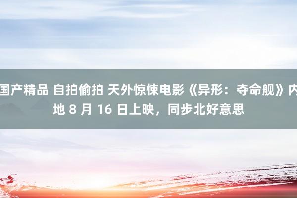 国产精品 自拍偷拍 天外惊悚电影《异形：夺命舰》内地 8 月 16 日上映，同步北好意思