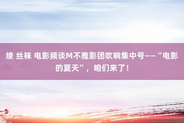 绫 丝袜 电影频谈M不雅影团吹响集中号——“电影的夏天”，咱们来了！