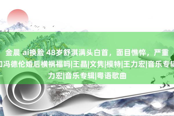 金晨 ai换脸 48岁舒淇满头白首，面目憔悴，严重毁容，是和冯德伦婚后横祸福吗|王晶|文隽|模特|王