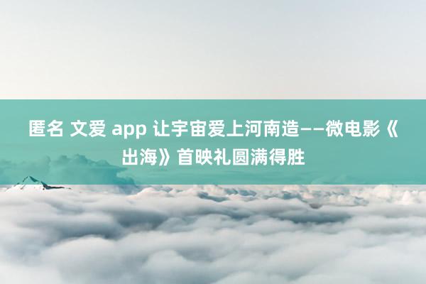 匿名 文爱 app 让宇宙爱上河南造——微电影《出海》首映礼圆满得胜