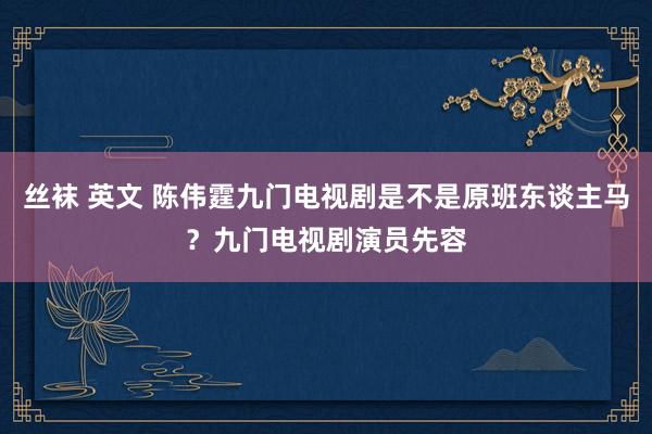 丝袜 英文 陈伟霆九门电视剧是不是原班东谈主马？九门电视剧演员先容