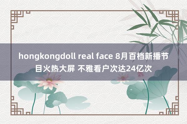 hongkongdoll real face 8月百档新播节目火热大屏 不雅看户次达24亿次