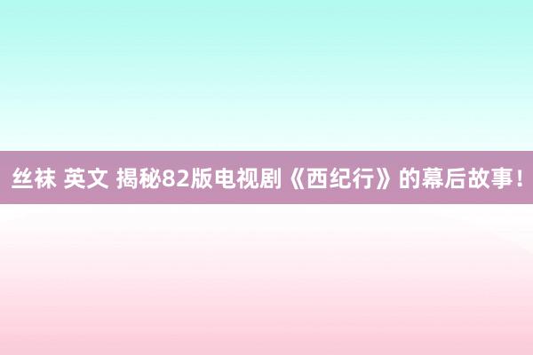 丝袜 英文 揭秘82版电视剧《西纪行》的幕后故事！