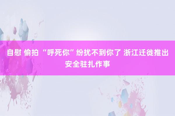 自慰 偷拍 “呼死你”纷扰不到你了 浙江迁徙推出安全驻扎作事