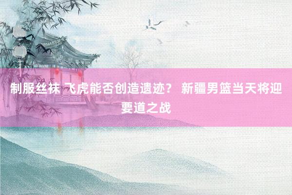 制服丝袜 飞虎能否创造遗迹？ 新疆男篮当天将迎要道之战