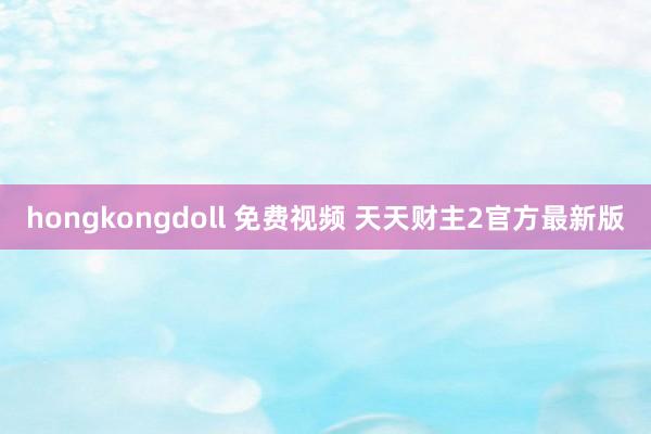 hongkongdoll 免费视频 天天财主2官方最新版