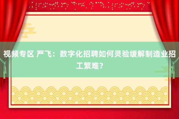 视频专区 严飞：数字化招聘如何灵验缓解制造业招工繁难？